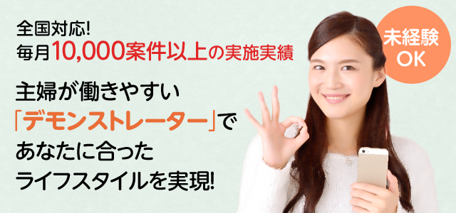 全国対応！ 毎月10,000案件以上の実施実績 主婦が働きやすい 「デモンストレーター」で あなたに合った ライフスタイルを実現！