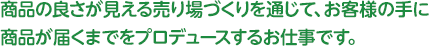 商品の良さが見える売り場づくりを通じて、お客様の手に商品が届くまでをプロデュースするお仕事です。