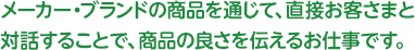 メーカー・ブランドの商品を通じて、直接お客さまと対話することで、商品の良さを伝えるお仕事です。
