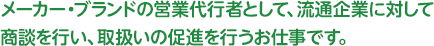 メーカー・ブランドの営業代行者として、流通企業に対して商談を行い、取扱いの促進を行うお仕事です。