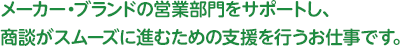 メーカー・ブランドの営業部門をサポートし、商談がスムーズに進むための支援を行うお仕事です。