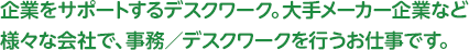 企業をサポートするデスクワーク。大手メーカー企業など様々な会社で、事務／デスクワークを行うお仕事です。