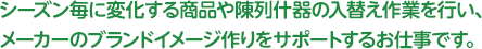 シーズン毎に変化する商品や陳列什器の入替え作業を行い、メーカーのブランドイメージ作りをサポートするお仕事です。