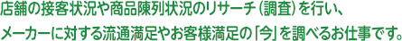 店舗の接客状況や商品陳列状況のリサーチ（調査）を行い、メーカーに対する流通満足やお客様満足の「今」を調べるお仕事です。